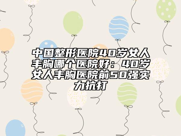 中國(guó)整形醫(yī)院40歲女人豐胸哪個(gè)醫(yī)院好：40歲女人豐胸醫(yī)院前50強(qiáng)實(shí)力抗打