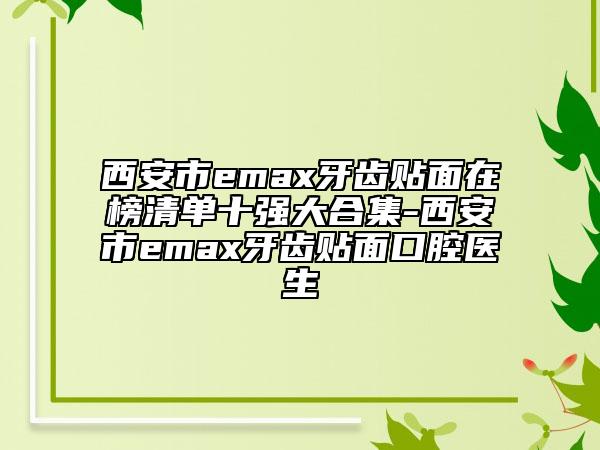 西安市emax牙齒貼面在榜清單十強大合集-西安市emax牙齒貼面口腔醫(yī)生