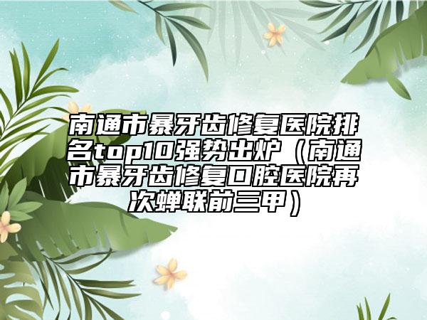 南通市暴牙齒修復(fù)醫(yī)院排名top10強(qiáng)勢(shì)出爐（南通市暴牙齒修復(fù)口腔醫(yī)院再次蟬聯(lián)前三甲）