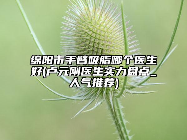 綿陽市手臂吸脂哪個(gè)醫(yī)生好(盧元?jiǎng)傖t(yī)生實(shí)力盤點(diǎn)_人氣推薦)