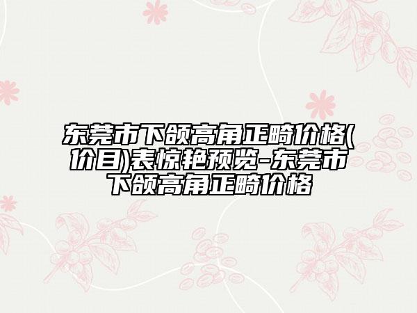 東莞市下頜高角正畸價格(價目)表驚艷預(yù)覽-東莞市下頜高角正畸價格