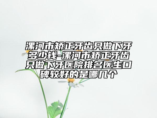 漯河市矯正牙齒只做下牙多少錢-漯河市矯正牙齒只做下牙醫(yī)院排名醫(yī)生口碑較好的是哪幾個(gè)