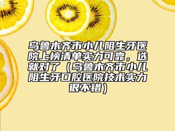 烏魯木齊市小兒阻生牙醫(yī)院上榜清單實(shí)力可靠，選就對(duì)了（烏魯木齊市小兒阻生牙口腔醫(yī)院技術(shù)實(shí)力很不錯(cuò)）