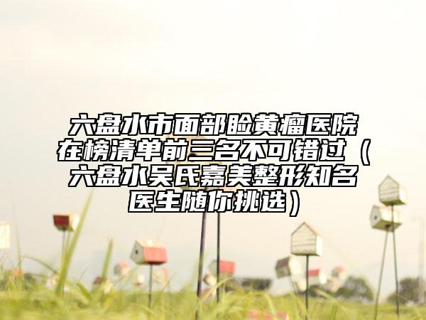 六盤水市面部瞼黃瘤醫(yī)院在榜清單前三名不可錯(cuò)過（六盤水吳氏嘉美整形知名醫(yī)生隨你挑選）