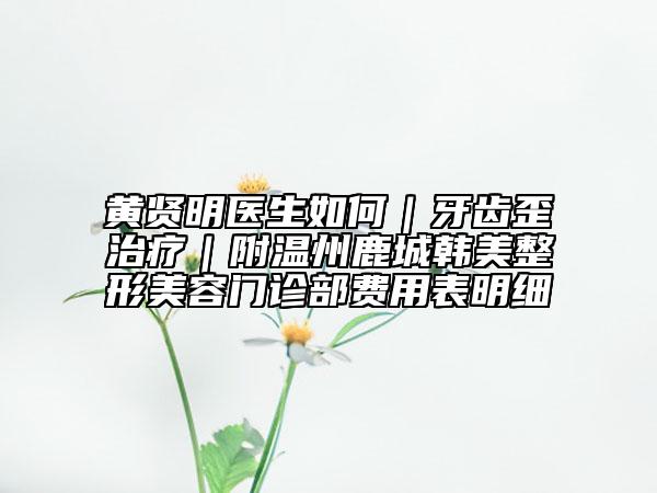 黃賢明醫(yī)生如何｜牙齒歪治療｜附溫州鹿城韓美整形美容門診部費(fèi)用表明細(xì)