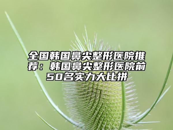 全國韓國鼻尖整形醫(yī)院推薦：韓國鼻尖整形醫(yī)院前50名實力大比拼