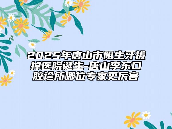 2025年唐山市阻生牙拔掉醫(yī)院誕生-唐山李東口腔診所哪位專家更厲害