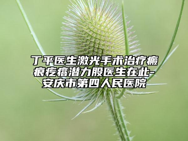 丁平醫(yī)生激光手術(shù)治療瘢痕疙瘩潛力股醫(yī)生在此-安慶市第四人民醫(yī)院