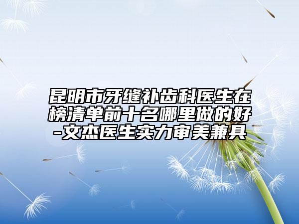 昆明市牙縫補(bǔ)齒科醫(yī)生在榜清單前十名哪里做的好-文杰醫(yī)生實(shí)力審美兼具