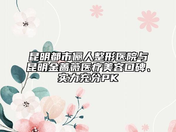昆明都市儷人整形醫(yī)院與昆明金薔薇醫(yī)療美容口碑、實(shí)力充分PK