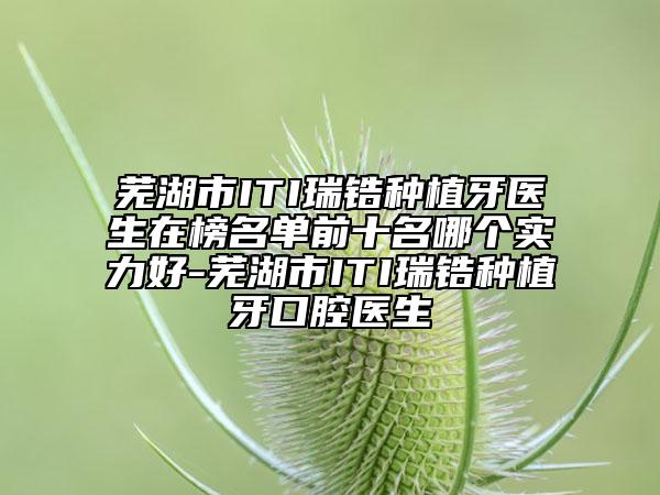 蕪湖市ITI瑞鋯種植牙醫(yī)生在榜名單前十名哪個實力好-蕪湖市ITI瑞鋯種植牙口腔醫(yī)生