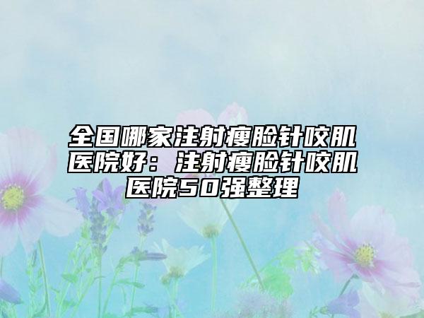 全國哪家注射瘦臉針咬肌醫(yī)院好：注射瘦臉針咬肌醫(yī)院50強整理