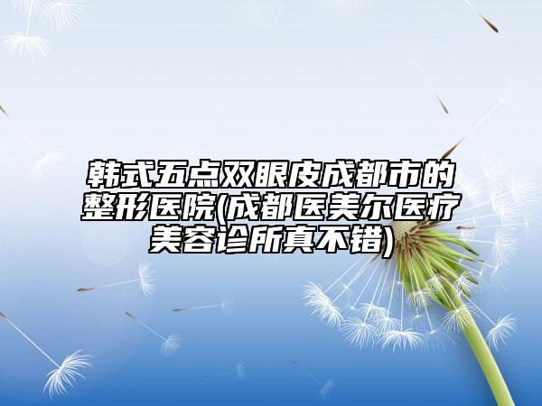 韓式五點雙眼皮成都市的整形醫(yī)院(成都醫(yī)美爾醫(yī)療美容診所真不錯)