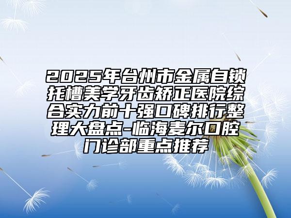 2025年臺(tái)州市金屬自鎖托槽美學(xué)牙齒矯正醫(yī)院綜合實(shí)力前十強(qiáng)口碑排行整理大盤點(diǎn)-臨海麥爾口腔門診部重點(diǎn)推薦
