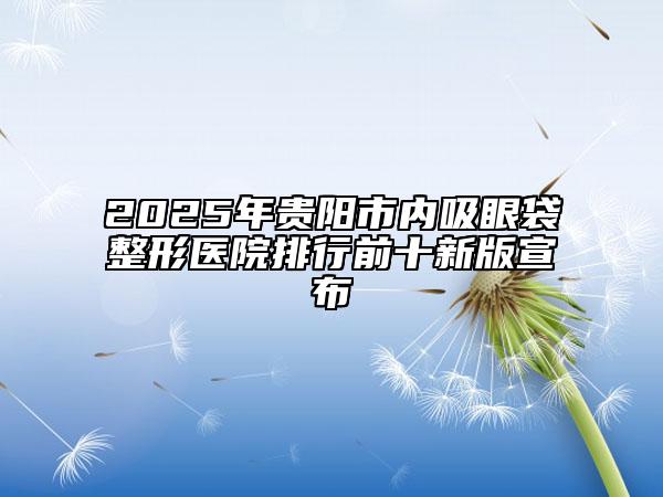 2025年貴陽市內(nèi)吸眼袋整形醫(yī)院排行前十新版宣布