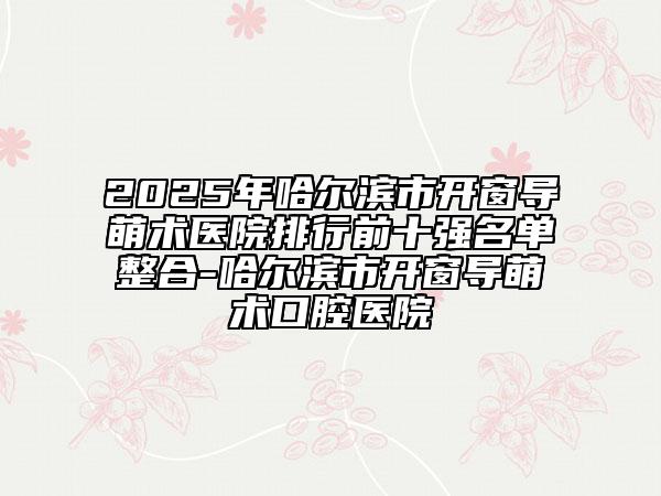 2025年哈爾濱市開窗導萌術醫(yī)院排行前十強名單整合-哈爾濱市開窗導萌術口腔醫(yī)院
