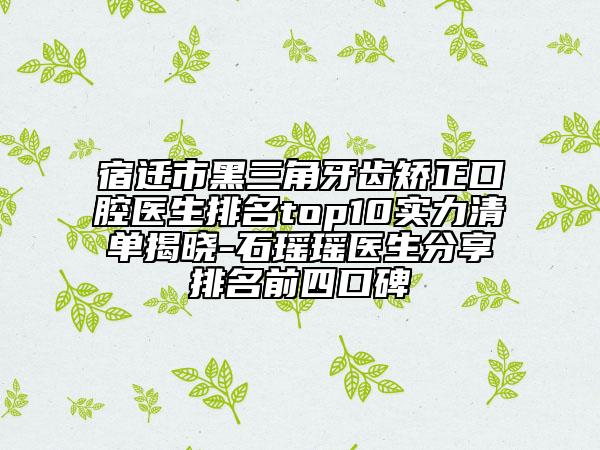 宿遷市黑三角牙齒矯正口腔醫(yī)生排名top10實(shí)力清單揭曉-石瑤瑤醫(yī)生分享排名前四口碑