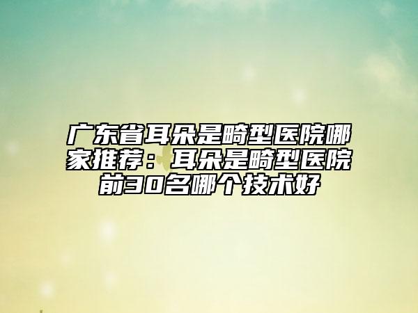廣東省耳朵是畸型醫(yī)院哪家推薦：耳朵是畸型醫(yī)院前30名哪個(gè)技術(shù)好