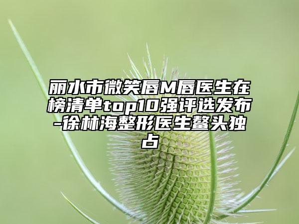 麗水市微笑唇M唇醫(yī)生在榜清單top10強(qiáng)評(píng)選發(fā)布-徐林海整形醫(yī)生鰲頭獨(dú)占