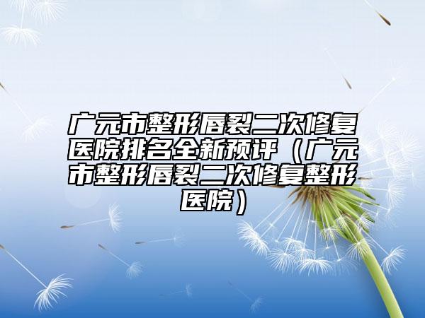 廣元市整形唇裂二次修復醫(yī)院排名全新預評（廣元市整形唇裂二次修復整形醫(yī)院）