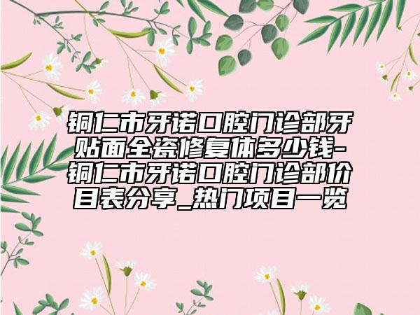 銅仁市牙諾口腔門診部牙貼面全瓷修復(fù)體多少錢-銅仁市牙諾口腔門診部價(jià)目表分享_熱門項(xiàng)目一覽