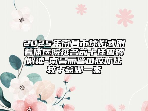 2025年南昌市球帽式附著體醫(yī)院排名前十佳口碑解讀-南昌麗鯊口腔你比較中意哪一家