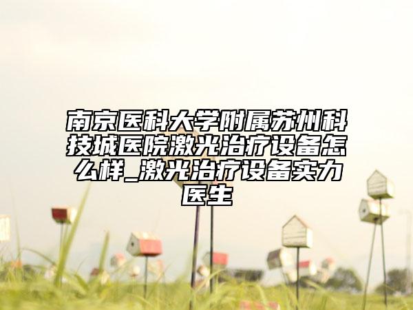 南京醫(yī)科大學(xué)附屬蘇州科技城醫(yī)院激光治療設(shè)備怎么樣_激光治療設(shè)備實(shí)力醫(yī)生