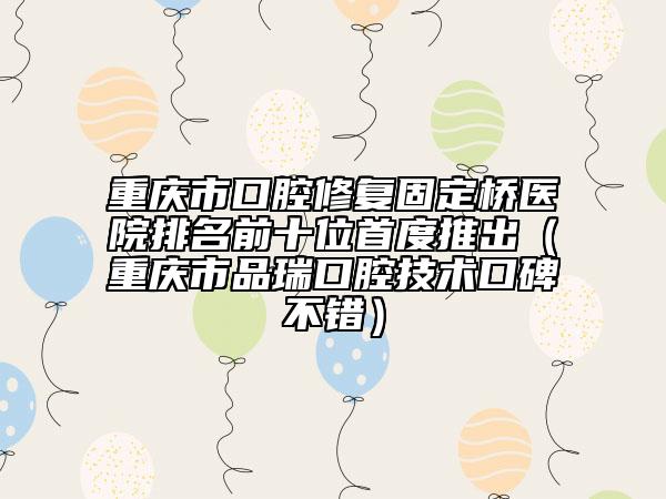 重慶市口腔修復(fù)固定橋醫(yī)院排名前十位首度推出（重慶市品瑞口腔技術(shù)口碑不錯(cuò)）