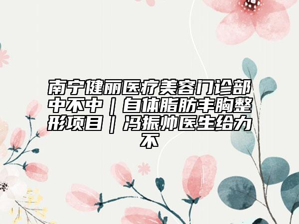 南寧健麗醫(yī)療美容門診部中不中｜自體脂肪豐胸整形項(xiàng)目｜馮振帥醫(yī)生給力不