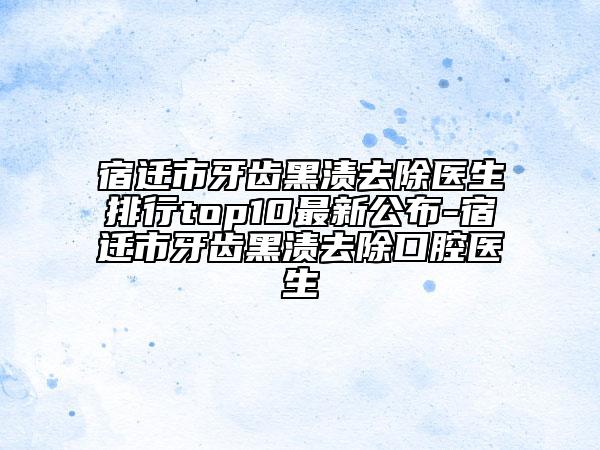 宿遷市牙齒黑漬去除醫(yī)生排行top10最新公布-宿遷市牙齒黑漬去除口腔醫(yī)生