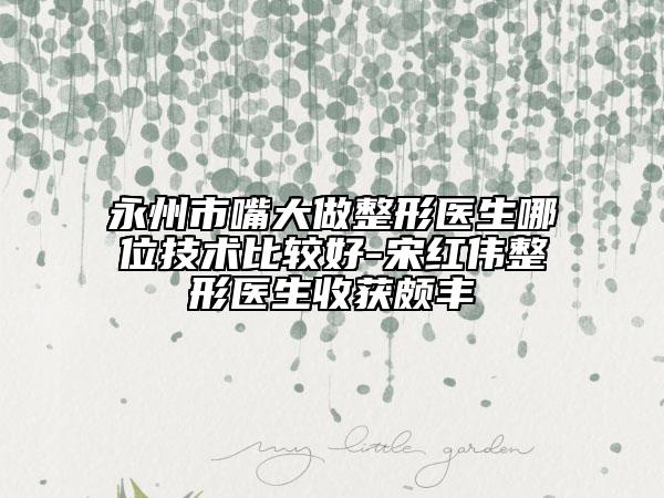 永州市嘴大做整形醫(yī)生哪位技術(shù)比較好-宋紅偉整形醫(yī)生收獲頗豐
