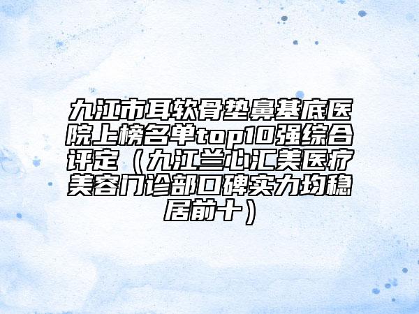 九江市耳軟骨墊鼻基底醫(yī)院上榜名單top10強(qiáng)綜合評(píng)定（九江蘭心匯美醫(yī)療美容門診部口碑實(shí)力均穩(wěn)居前十）