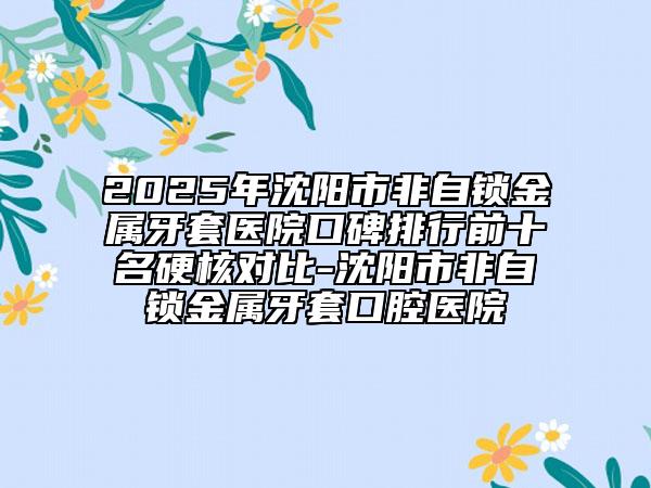 2025年沈陽(yáng)市非自鎖金屬牙套醫(yī)院口碑排行前十名硬核對(duì)比-沈陽(yáng)市非自鎖金屬牙套口腔醫(yī)院