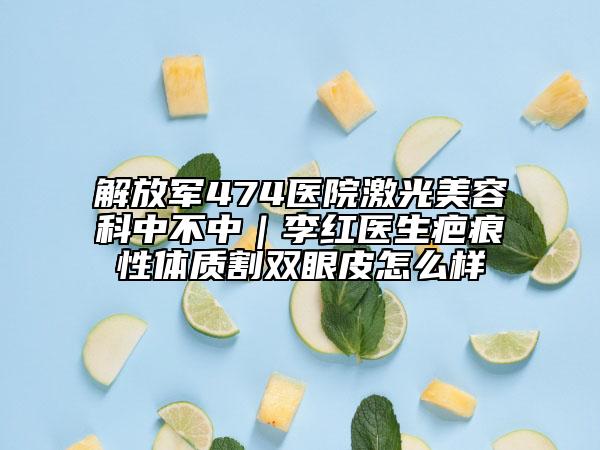 解放軍474醫(yī)院激光美容科中不中｜李紅醫(yī)生疤痕性體質(zhì)割雙眼皮怎么樣
