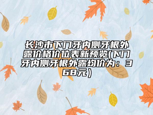 長沙市下門牙內側牙根外露價格價位表新預覽(下門牙內側牙根外露均價為：368元）