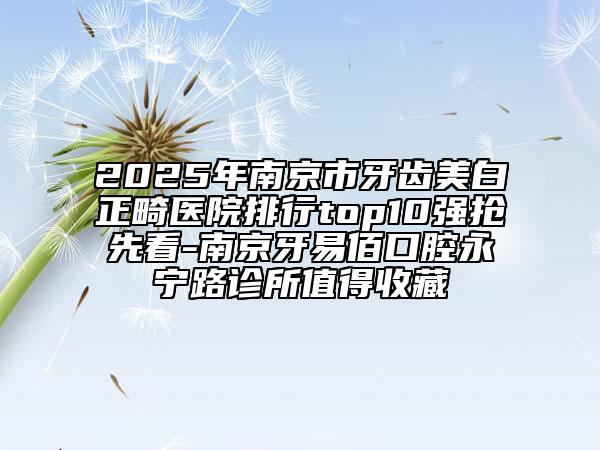 2025年南京市牙齒美白正畸醫(yī)院排行top10強搶先看-南京牙易佰口腔永寧路診所值得收藏