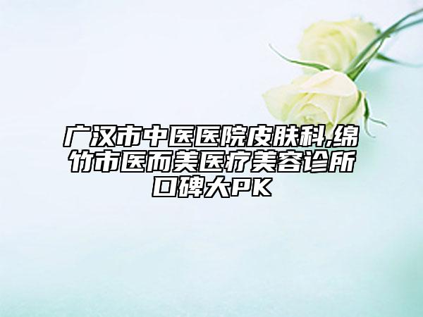 廣漢市中醫(yī)醫(yī)院皮膚科,綿竹市醫(yī)而美醫(yī)療美容診所口碑大PK