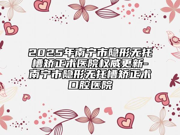 2025年南寧市隱形無托槽矯正術(shù)醫(yī)院權(quán)威更新-南寧市隱形無托槽矯正術(shù)口腔醫(yī)院