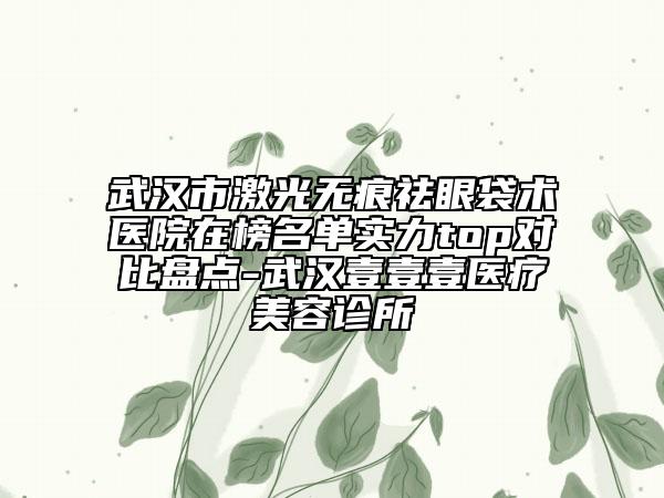 武漢市激光無(wú)痕祛眼袋術(shù)醫(yī)院在榜名單實(shí)力top對(duì)比盤點(diǎn)-武漢壹壹壹醫(yī)療美容診所