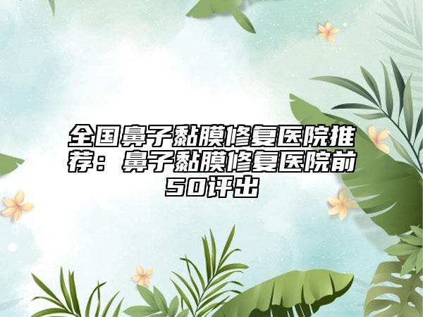 全國(guó)鼻子黏膜修復(fù)醫(yī)院推薦：鼻子黏膜修復(fù)醫(yī)院前50評(píng)出