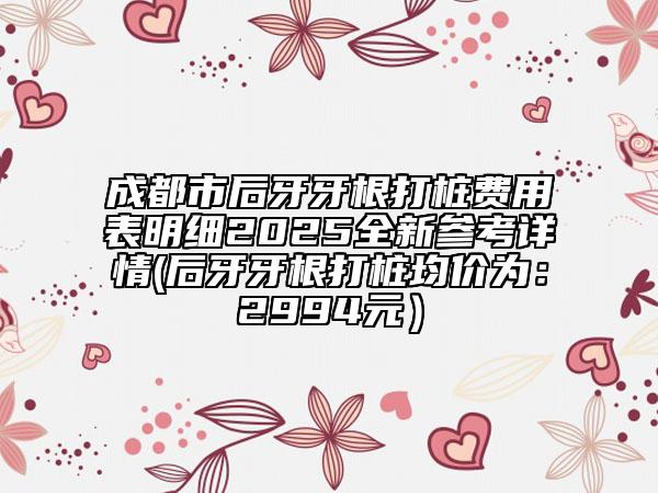 成都市后牙牙根打樁費(fèi)用表明細(xì)2025全新參考詳情(后牙牙根打樁均價(jià)為：2994元）
