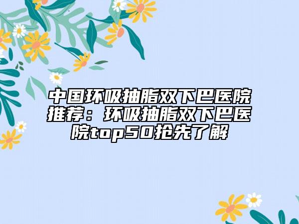 中國環(huán)吸抽脂雙下巴醫(yī)院推薦：環(huán)吸抽脂雙下巴醫(yī)院top50搶先了解