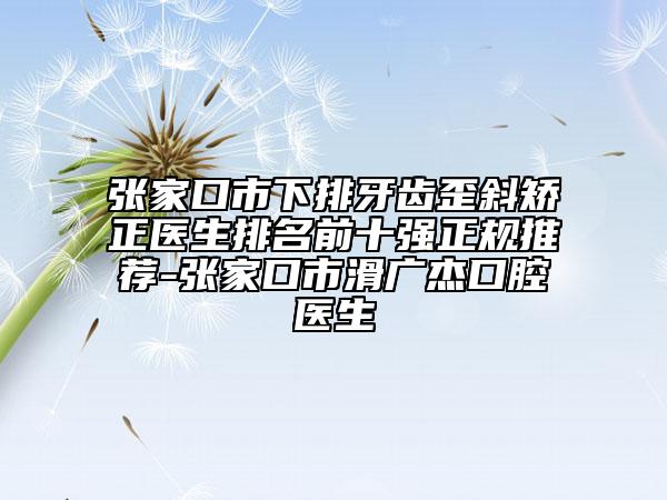 張家口市下排牙齒歪斜矯正醫(yī)生排名前十強(qiáng)正規(guī)推薦-張家口市滑廣杰口腔醫(yī)生