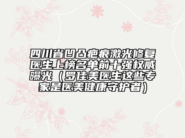 四川省凹凸疤痕激光修復(fù)醫(yī)生上榜名單前十強權(quán)威曝光（羅佳美醫(yī)生這些專家是醫(yī)美健康守護者）