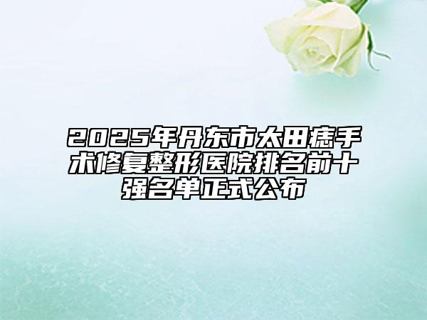 2025年丹東市太田痣手術(shù)修復(fù)整形醫(yī)院排名前十強(qiáng)名單正式公布