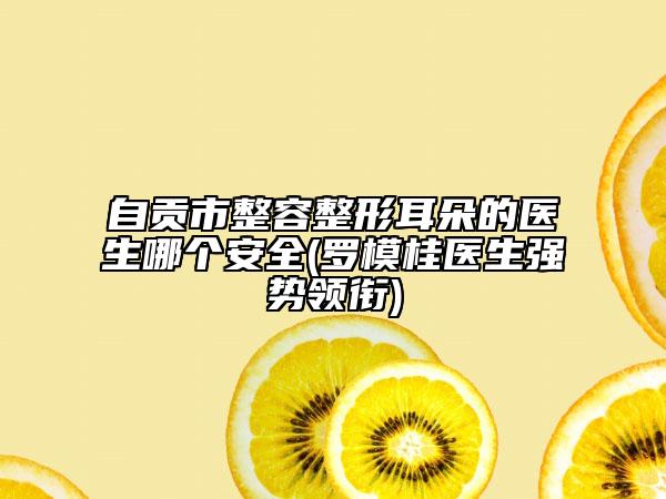 自貢市整容整形耳朵的醫(yī)生哪個安全(羅模桂醫(yī)生強(qiáng)勢領(lǐng)銜)