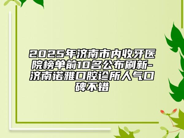 2025年濟南市內(nèi)收牙醫(yī)院榜單前10名公布刷新-濟南諾雅口腔診所人氣口碑不錯