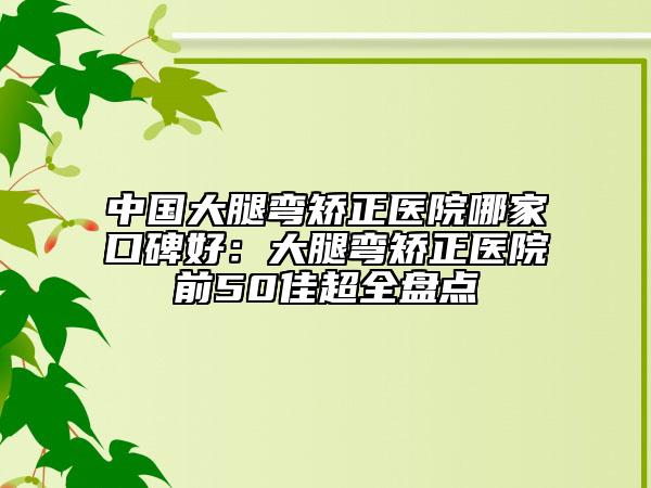 中國大腿彎矯正醫(yī)院哪家口碑好：大腿彎矯正醫(yī)院前50佳超全盤點