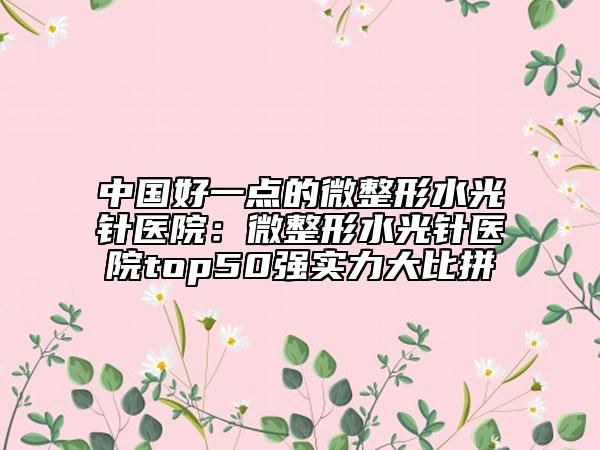 中國好一點(diǎn)的微整形水光針醫(yī)院：微整形水光針醫(yī)院top50強(qiáng)實(shí)力大比拼
