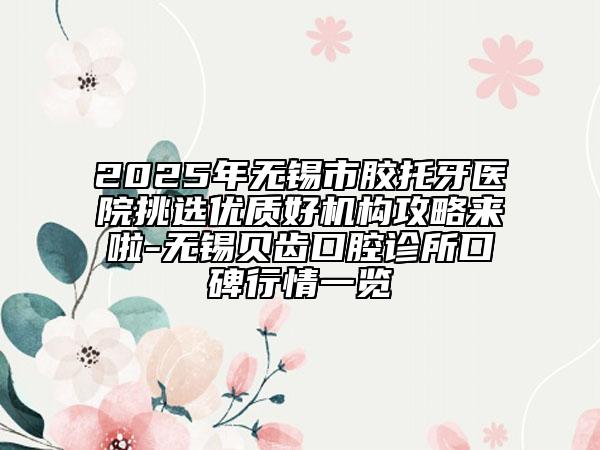 2025年無錫市膠托牙醫(yī)院挑選優(yōu)質(zhì)好機構(gòu)攻略來啦-無錫貝齒口腔診所口碑行情一覽